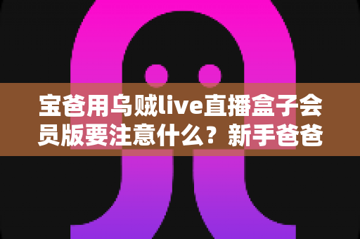 宝爸用乌贼live直播盒子会员版要注意什么?新手爸爸必看的安全使用与避坑全攻略 宝爸用乌贼live直播盒子会员版要注意什么?新手爸爸必看的安全使用与避坑全攻略