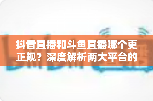 抖音直播和斗鱼直播哪个更正规？深度解析两大平台的合规性与安全性对比