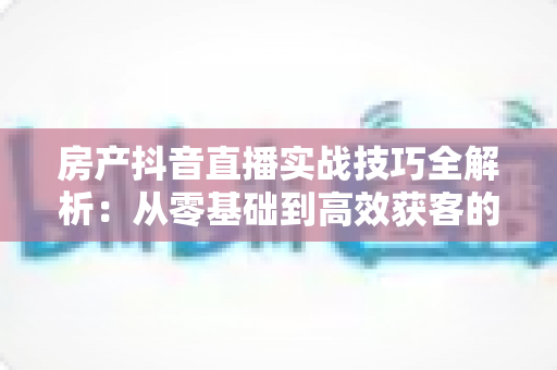 房产抖音直播实战技巧全解析:从零基础到高效获客的完整指南 房产抖音直播实战技巧全解析:从零基础到高效获客的完整指南