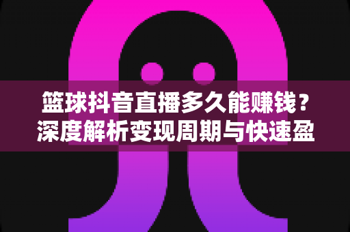 篮球抖音直播多久能赚钱？深度解析变现周期与快速盈利全攻略