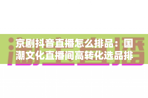 京剧抖音直播怎么排品:国潮文化直播间高转化选品排品实战全攻略 京剧抖音直播怎么排品:国潮文化直播间高转化选品排品实战全攻略