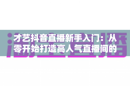 才艺抖音直播新手入门：从零开始打造高人气直播间的完整指南