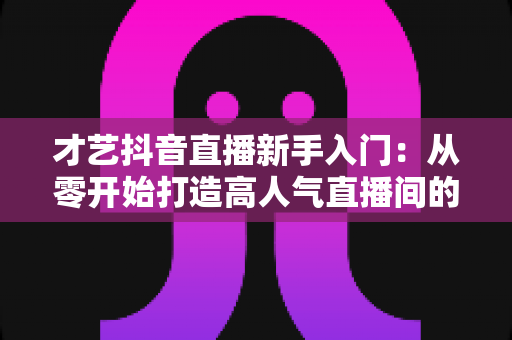 才艺抖音直播新手入门：从零开始打造高人气直播间的完整指南
