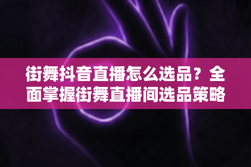 街舞抖音直播怎么选品?全面掌握街舞直播间选品策略与变现技巧 街舞抖音直播怎么选品?全面掌握街舞直播间选品策略与变现技巧
