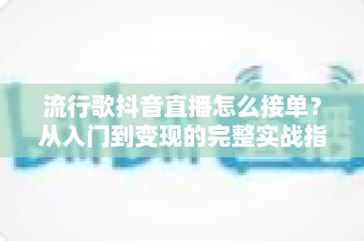 流行歌抖音直播怎么接单？从入门到变现的完整实战指南