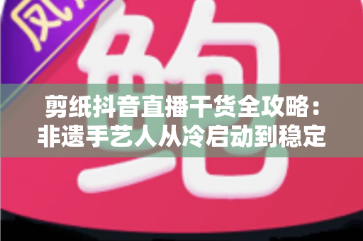 剪纸抖音直播干货全攻略：非遗手艺人从冷启动到稳定变现的实战秘籍