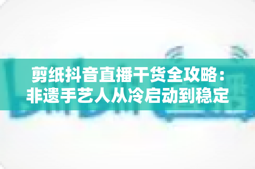 剪纸抖音直播干货全攻略：非遗手艺人从冷启动到稳定变现的实战秘籍