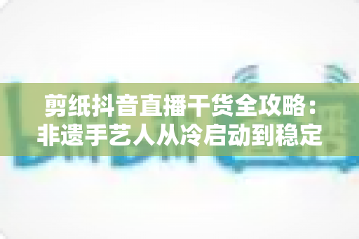 剪纸抖音直播干货全攻略：非遗手艺人从冷启动到稳定变现的实战秘籍
