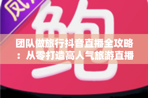 团队做旅行抖音直播全攻略：从零打造高人气旅游直播矩阵的实战指南