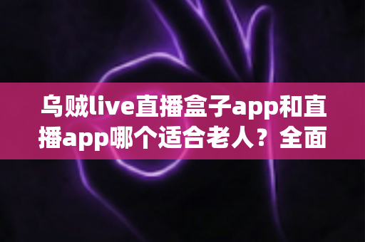 乌贼live直播盒子app和直播app哪个适合老人?全面对比分析与使用指南 乌贼live直播盒子app和直播app哪个适合老人?全面对比分析与使用指南