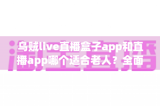 乌贼live直播盒子app和直播app哪个适合老人？全面对比分析与使用指南
