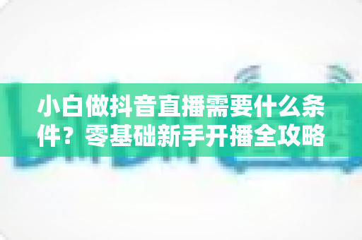 小白做抖音直播需要什么条件？零基础新手开播全攻略与避坑指南