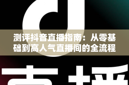 测评抖音直播指南:从零基础到高人气直播间的全流程实战解析 测评抖音直播指南:从零基础到高人气直播间的全流程实战解析