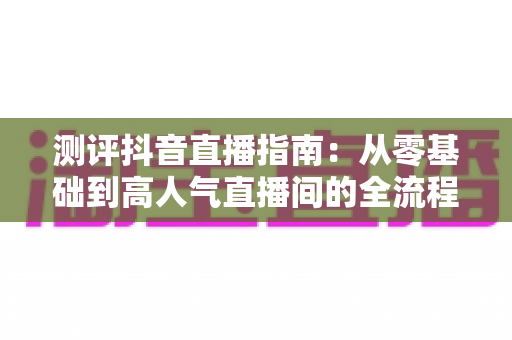 测评抖音直播指南:从零基础到高人气直播间的全流程实战解析 测评抖音直播指南:从零基础到高人气直播间的全流程实战解析