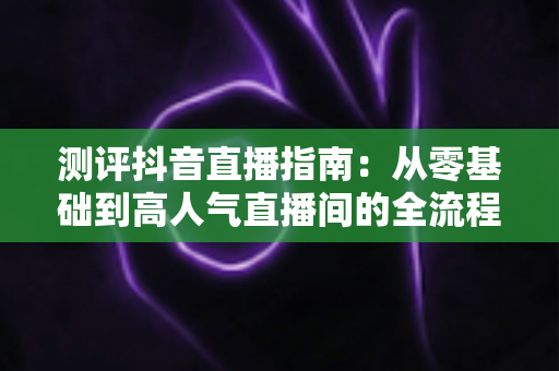 测评抖音直播指南:从零基础到高人气直播间的全流程实战解析 测评抖音直播指南:从零基础到高人气直播间的全流程实战解析