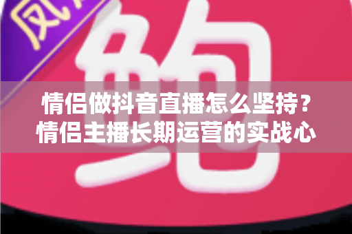 情侣做抖音直播怎么坚持？情侣主播长期运营的实战心得与心态指南