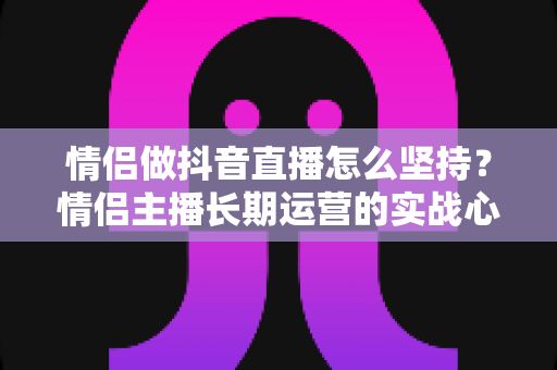 情侣做抖音直播怎么坚持？情侣主播长期运营的实战心得与心态指南