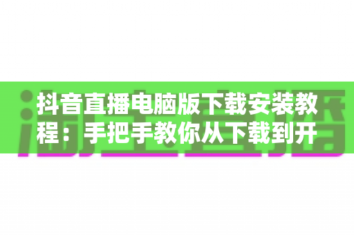抖音直播电脑版下载安装教程:手把手教你从下载到开播的全流程指南 抖音直播电脑版下载安装教程:手把手教你从下载到开播的全流程指南