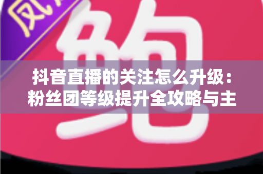 抖音直播的关注怎么升级:粉丝团等级提升全攻略与主播涨粉实用指南 抖音直播的关注怎么升级:粉丝团等级提升全攻略与主播涨粉实用指南