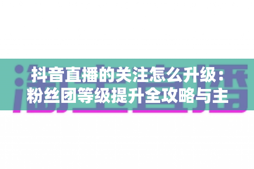 抖音直播的关注怎么升级:粉丝团等级提升全攻略与主播涨粉实用指南 抖音直播的关注怎么升级:粉丝团等级提升全攻略与主播涨粉实用指南