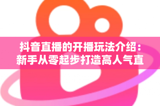 抖音直播的开播玩法介绍:新手从零起步打造高人气直播间的完整攻略 抖音直播的开播玩法介绍:新手从零起步打造高人气直播间的完整攻略