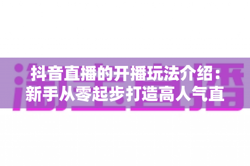 抖音直播的开播玩法介绍:新手从零起步打造高人气直播间的完整攻略 抖音直播的开播玩法介绍:新手从零起步打造高人气直播间的完整攻略