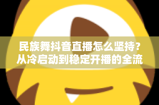 民族舞抖音直播怎么坚持?从冷启动到稳定开播的全流程实战指南与心态修炼秘籍 民族舞抖音直播怎么坚持?从冷启动到稳定开播的全流程实战指南与心态修炼秘籍