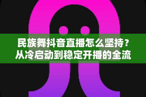 民族舞抖音直播怎么坚持?从冷启动到稳定开播的全流程实战指南与心态修炼秘籍 民族舞抖音直播怎么坚持?从冷启动到稳定开播的全流程实战指南与心态修炼秘籍