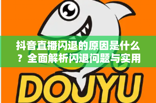 抖音直播闪退的原因是什么?全面解析闪退问题与实用解决指南 抖音直播闪退的原因是什么?全面解析闪退问题与实用解决指南