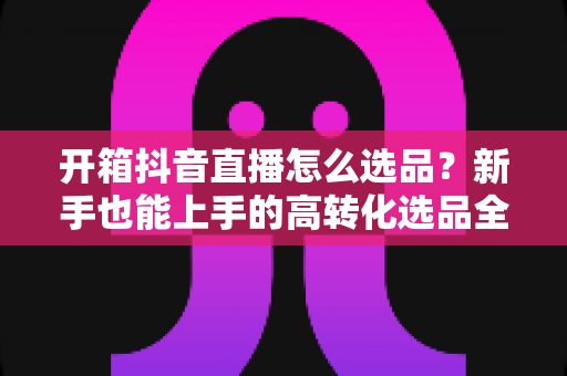 开箱抖音直播怎么选品?新手也能上手的高转化选品全攻略 开箱抖音直播怎么选品?新手也能上手的高转化选品全攻略