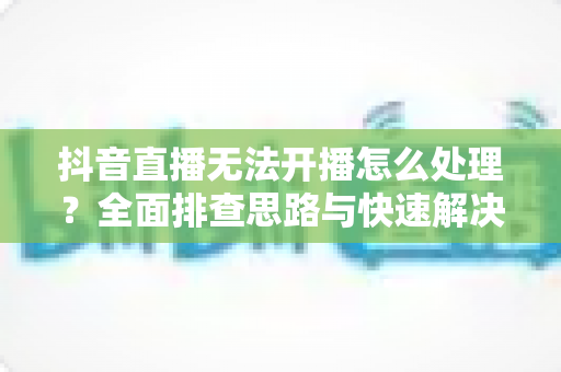 抖音直播无法开播怎么处理？全面排查思路与快速解决指南