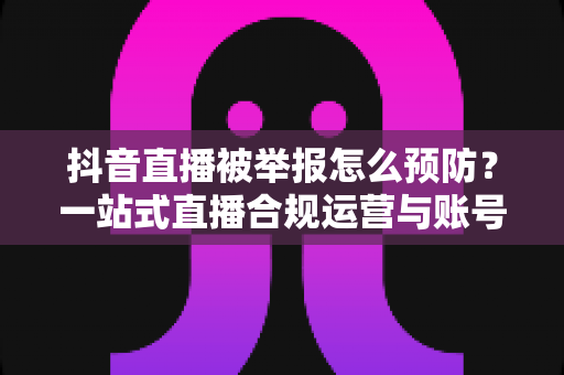 抖音直播被举报怎么预防?一站式直播合规运营与账号安全实用指南 抖音直播被举报怎么预防?一站式直播合规运营与账号安全实用指南