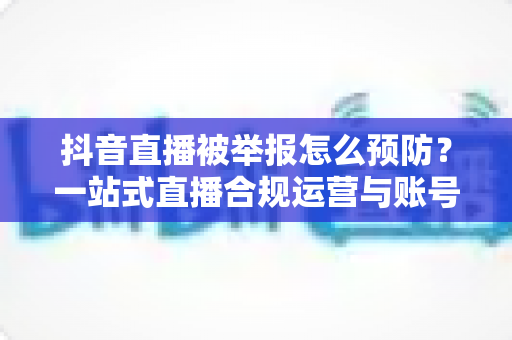 抖音直播被举报怎么预防?一站式直播合规运营与账号安全实用指南 抖音直播被举报怎么预防?一站式直播合规运营与账号安全实用指南