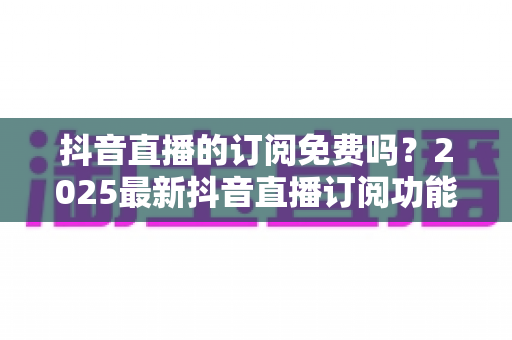 抖音直播的订阅免费吗？2025最新抖音直播订阅功能、费用与权益全面解析