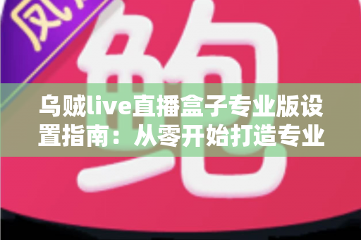 乌贼live直播盒子专业版设置指南：从零开始打造专业级直播体验的完整教程
