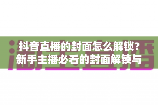 抖音直播的封面怎么解锁？新手主播必看的封面解锁与设置全攻略