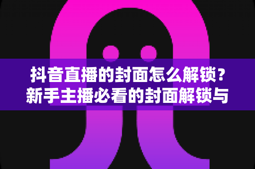 抖音直播的封面怎么解锁？新手主播必看的封面解锁与设置全攻略