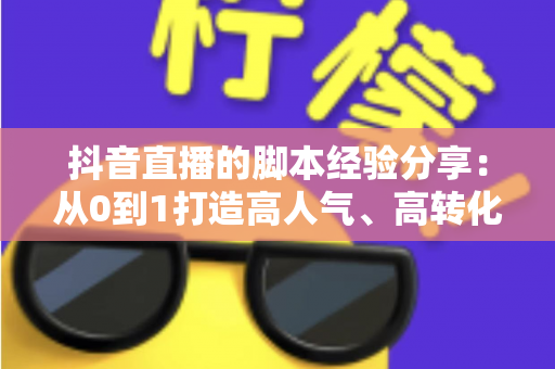 抖音直播的脚本经验分享：从0到1打造高人气、高转化直播间的实战宝典