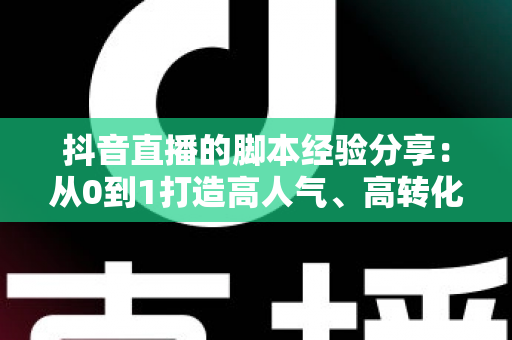 抖音直播的脚本经验分享：从0到1打造高人气、高转化直播间的实战宝典