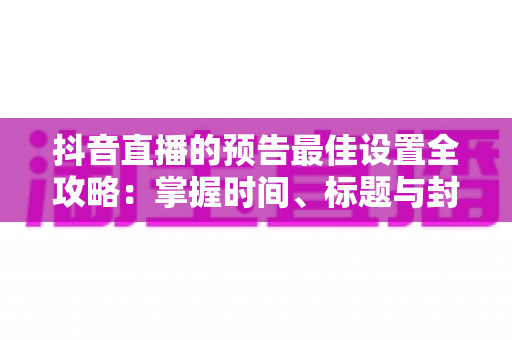 抖音直播的预告最佳设置全攻略:掌握时间、标题与封面技巧,让直播间人气翻倍 抖音直播的预告最佳设置全攻略:掌握时间、标题与封面技巧,让直播间人气翻倍
