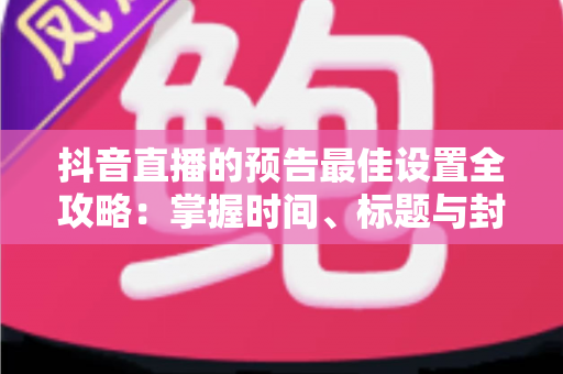抖音直播的预告最佳设置全攻略：掌握时间、标题与封面技巧，让直播间人气翻倍