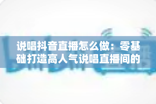 说唱抖音直播怎么做:零基础打造高人气说唱直播间的完整实战指南 说唱抖音直播怎么做:零基础打造高人气说唱直播间的完整实战指南