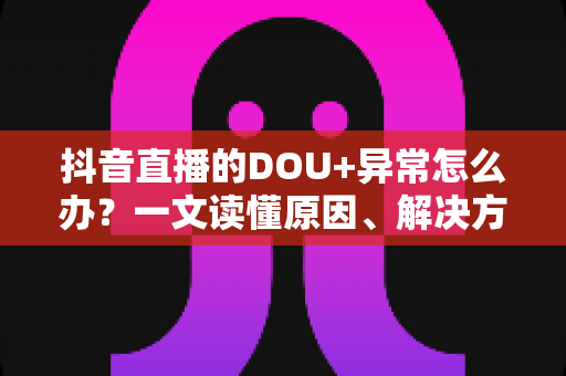 抖音直播的DOU+异常怎么办？一文读懂原因、解决方法与预防技巧