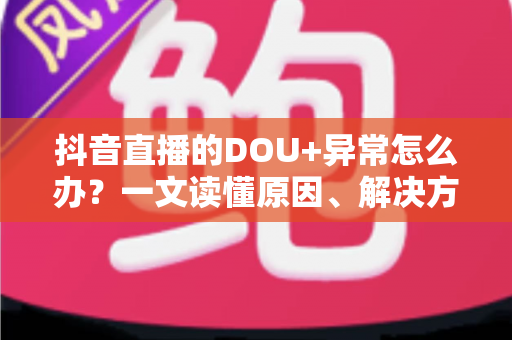 抖音直播的DOU+异常怎么办？一文读懂原因、解决方法与预防技巧