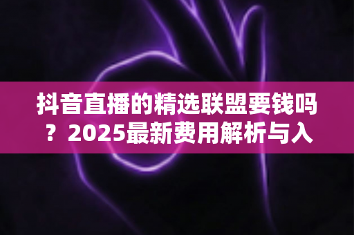 抖音直播的精选联盟要钱吗?2025最新费用解析与入驻指南一文读懂 抖音直播的精选联盟要钱吗?2025最新费用解析与入驻指南一文读懂