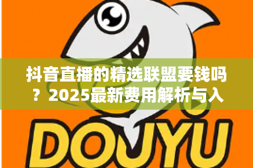 抖音直播的精选联盟要钱吗？2025最新费用解析与入驻指南一文读懂