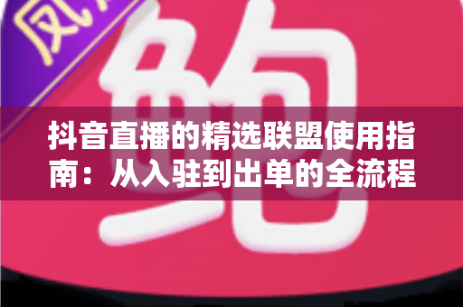 抖音直播的精选联盟使用指南：从入驻到出单的全流程实战攻略
