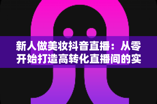 新人做美妆抖音直播：从零开始打造高转化直播间的实战指南