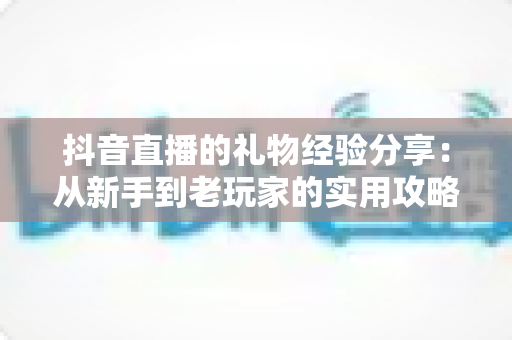 抖音直播的礼物经验分享:从新手到老玩家的实用攻略与避坑指南 抖音直播的礼物经验分享:从新手到老玩家的实用攻略与避坑指南