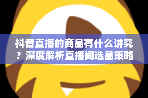 抖音直播的商品有什么讲究?深度解析直播间选品策略与运营技巧,帮你打造高转化带货直播间 抖音直播的商品有什么讲究?深度解析直播间选品策略与运营技巧,帮你打造高转化带货直播间
